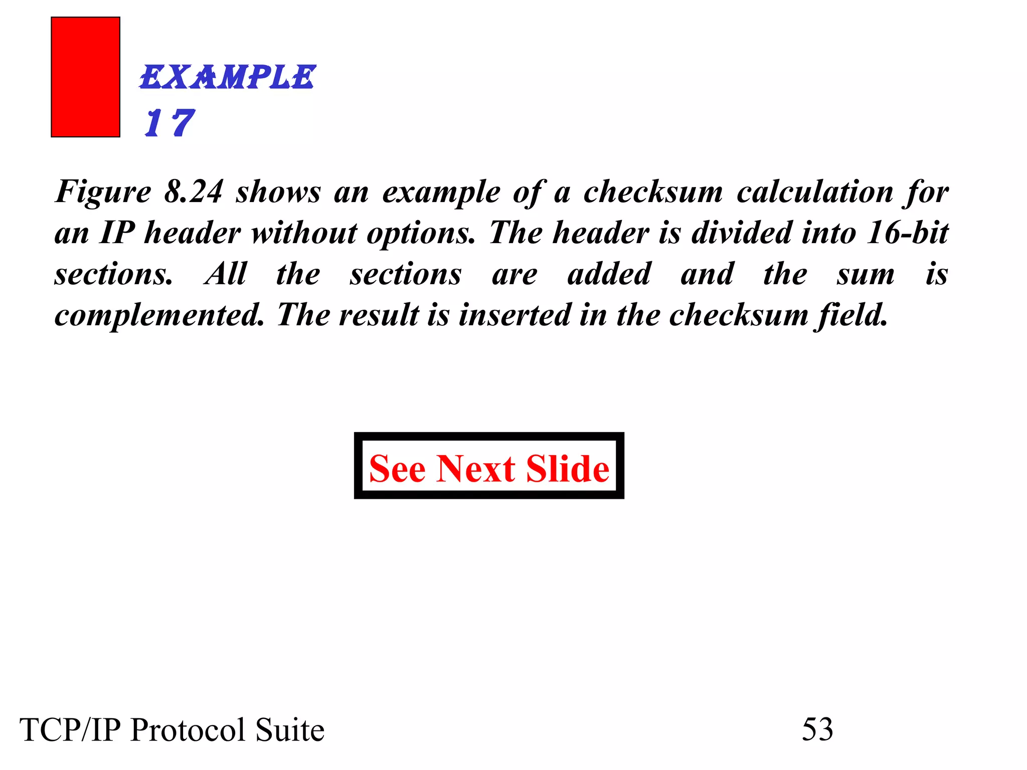 ExamplE 
17 
Figure 8.24 shows an example of a checksum calculation for 
an IP header without options. The header is divided into 16-bit 
sections. All the sections are added and the sum is 
complemented. The result is inserted in the checksum field. 
See Next Slide 
TCP/IP Protocol Suite 53 
 