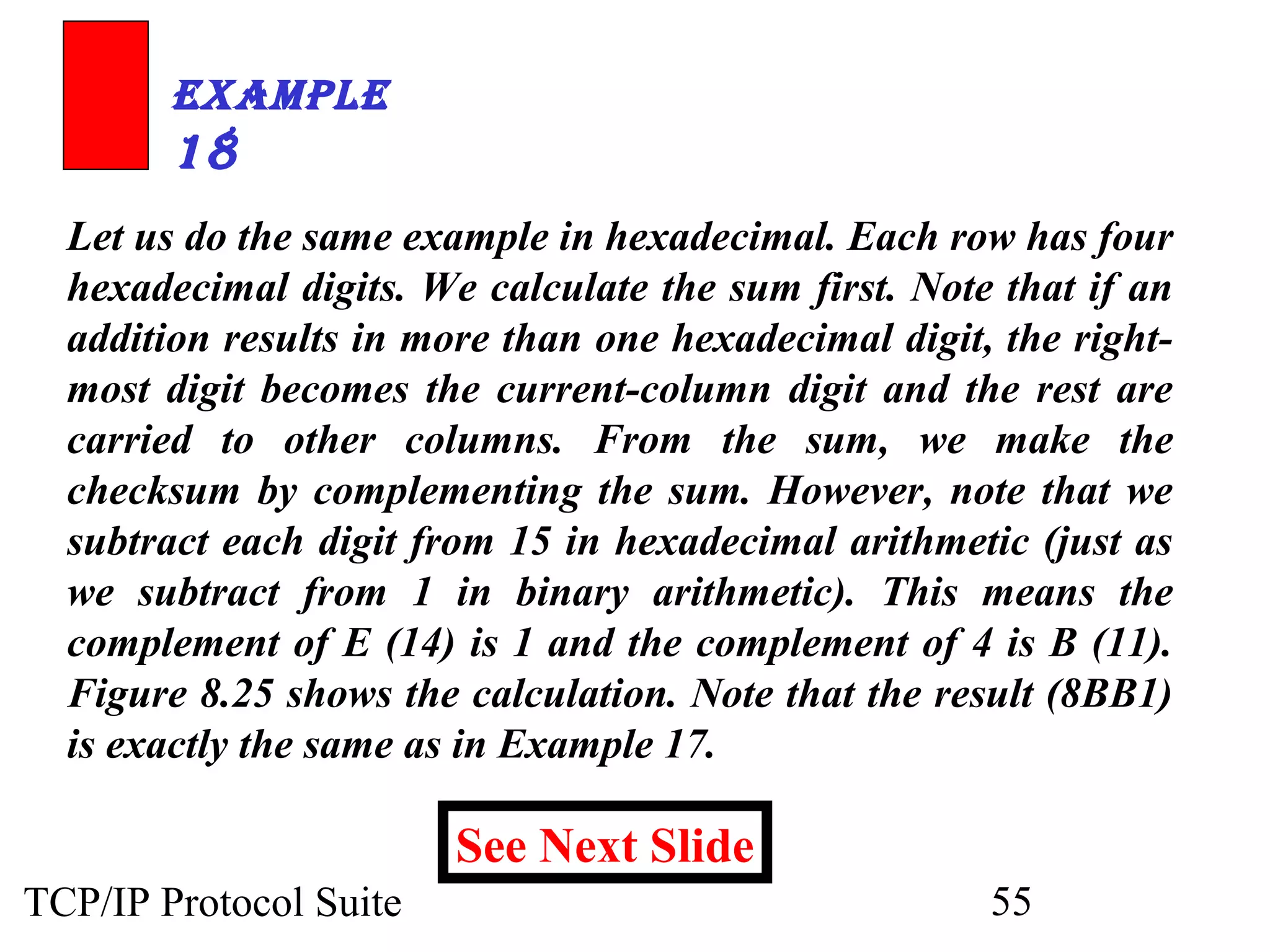 ExamplE 
18 
Let us do the same example in hexadecimal. Each row has four 
hexadecimal digits. We calculate the sum first. Note that if an 
addition results in more than one hexadecimal digit, the right-most 
digit becomes the current-column digit and the rest are 
carried to other columns. From the sum, we make the 
checksum by complementing the sum. However, note that we 
subtract each digit from 15 in hexadecimal arithmetic (just as 
we subtract from 1 in binary arithmetic). This means the 
complement of E (14) is 1 and the complement of 4 is B (11). 
Figure 8.25 shows the calculation. Note that the result (8BB1) 
is exactly the same as in Example 17. 
See Next Slide 
TCP/IP Protocol Suite 55 
 