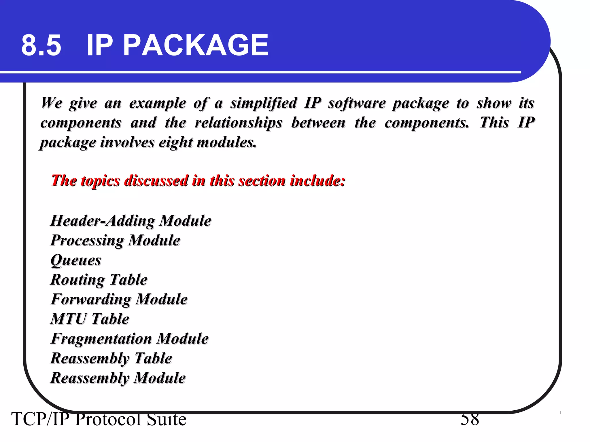 8.5 IP PACKAGE 
We give an example of a simplified IP software ppaacckkaaggee ttoo sshhooww iittss 
ccoommppoonneennttss aanndd tthhee rreellaattiioonnsshhiippss bbeettwweeeenn tthhee ccoommppoonneennttss.. TThhiiss IIPP 
ppaacckkaaggee iinnvvoollvveess eeiigghhtt mmoodduulleess.. 
TThhee ttooppiiccss ddiissccuusssseedd iinn tthhiiss sseeccttiioonn iinncclluuddee:: 
HHeeaaddeerr--AAddddiinngg MMoodduullee 
PPrroocceessssiinngg MMoodduullee 
QQuueeuueess 
RRoouuttiinngg TTaabbllee 
FFoorrwwaarrddiinngg MMoodduullee 
MMTTUU TTaabbllee 
FFrraaggmmeennttaattiioonn MMoodduullee 
RReeaasssseemmbbllyy TTaabbllee 
RReeaasssseemmbbllyy MMoodduullee 
TCP/IP Protocol Suite 58 
 