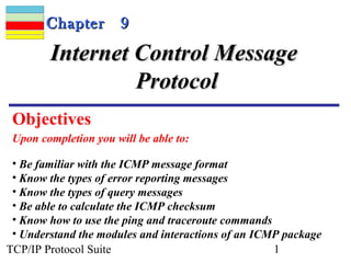 CChhaapptteerr 99 
IInntteerrnneett CCoonnttrrooll MMeessssaaggee 
PPrroottooccooll 
Objectives 
Upon completion you will be able to: 
• Be familiar with the ICMP message format 
• Know the types of error reporting messages 
• Know the types of query messages 
• Be able to calculate the ICMP checksum 
• Know how to use the ping and traceroute commands 
• Understand the modules and interactions of an ICMP package 
TCP/IP Protocol Suite 1 
 