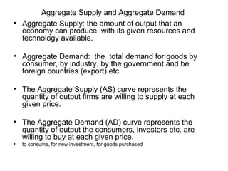 Aggregate Supply and Aggregate Demand
• Aggregate Supply: the amount of output that an
  economy can produce with its given resources and
  technology available.

• Aggregate Demand: the total demand for goods by
  consumer, by industry, by the government and be
  foreign countries (export) etc.

• The Aggregate Supply (AS) curve represents the
  quantity of output firms are willing to supply at each
  given price.

• The Aggregate Demand (AD) curve represents the
  quantity of output the consumers, investors etc. are
  willing to buy at each given price.
•   to consume, for new investment, for goods purchased
 
