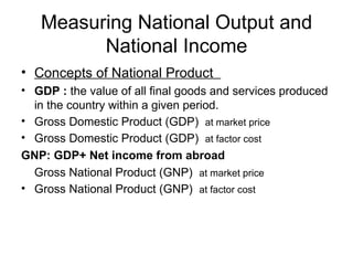 Measuring National Output and
         National Income
• Concepts of National Product
• GDP : the value of all final goods and services produced
  in the country within a given period.
• Gross Domestic Product (GDP) at market price
• Gross Domestic Product (GDP) at factor cost
GNP: GDP+ Net income from abroad
  Gross National Product (GNP) at market price
• Gross National Product (GNP) at factor cost
 