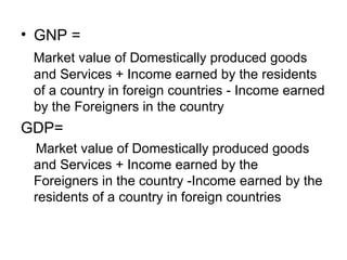 • GNP =
 Market value of Domestically produced goods
 and Services + Income earned by the residents
 of a country in foreign countries - Income earned
 by the Foreigners in the country
GDP=
 Market value of Domestically produced goods
 and Services + Income earned by the
 Foreigners in the country -Income earned by the
 residents of a country in foreign countries
 