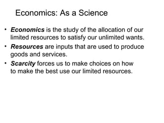 Economics: As a Science
• Economics is the study of the allocation of our
  limited resources to satisfy our unlimited wants.
• Resources are inputs that are used to produce
  goods and services.
• Scarcity forces us to make choices on how
  to make the best use our limited resources.
 
