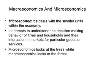 Macroeconomics And Microeconomics

• Microeconomics deals with the smaller units
  within the economy.
• It attempts to understand the decision making
  behavior of firms and households and their
  interaction in markets for particular goods or
  services.
• Microeconomics looks at the trees while
  macroeconomics looks at the forest.
 