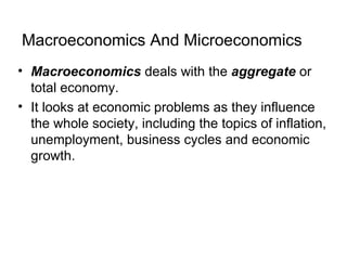 Macroeconomics And Microeconomics
• Macroeconomics deals with the aggregate or
  total economy.
• It looks at economic problems as they influence
  the whole society, including the topics of inflation,
  unemployment, business cycles and economic
  growth.
 
