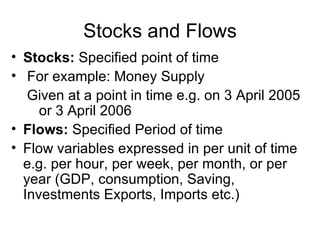 Stocks and Flows
• Stocks: Specified point of time
• For example: Money Supply
   Given at a point in time e.g. on 3 April 2005
     or 3 April 2006
• Flows: Specified Period of time
• Flow variables expressed in per unit of time
  e.g. per hour, per week, per month, or per
  year (GDP, consumption, Saving,
  Investments Exports, Imports etc.)
 