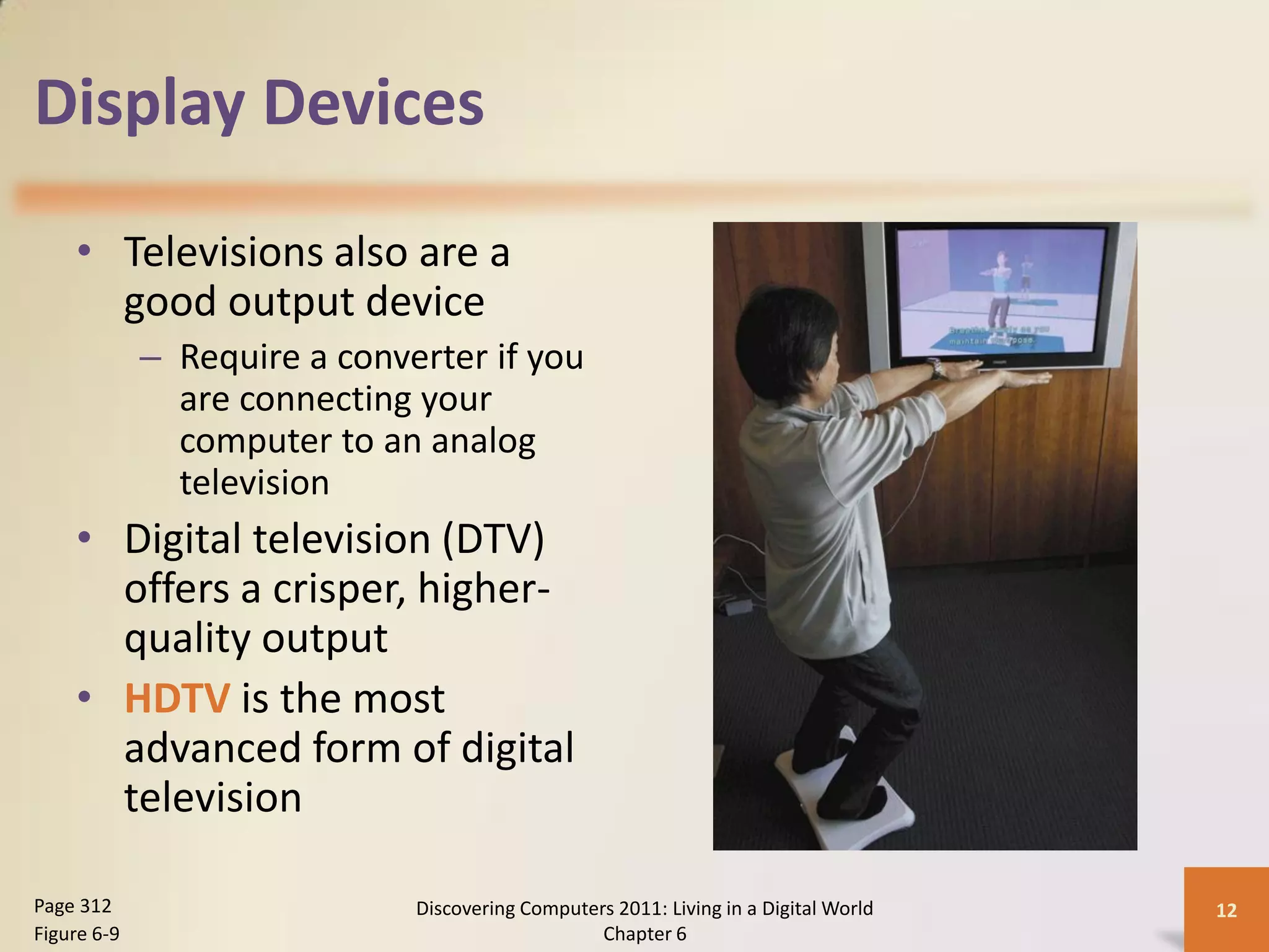 Display Devices

    • Televisions also are a
      good output device
             – Require a converter if you
               are connecting your
               computer to an analog
               television
    • Digital television (DTV)
      offers a crisper, higher-
      quality output
    • HDTV is the most
      advanced form of digital
      television

Page 312                      Discovering Computers 2011: Living in a Digital World   12
Figure 6-9                                        Chapter 6
 