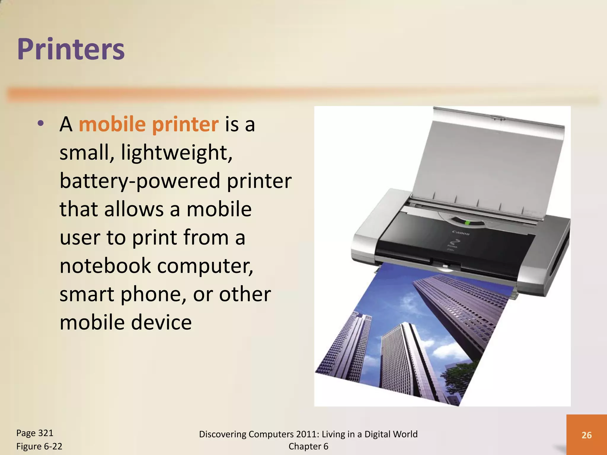 Printers

    • A mobile printer is a
      small, lightweight,
      battery-powered printer
      that allows a mobile
      user to print from a
      notebook computer,
      smart phone, or other
      mobile device



Page 321           Discovering Computers 2011: Living in a Digital World   26
Figure 6-22                            Chapter 6
 