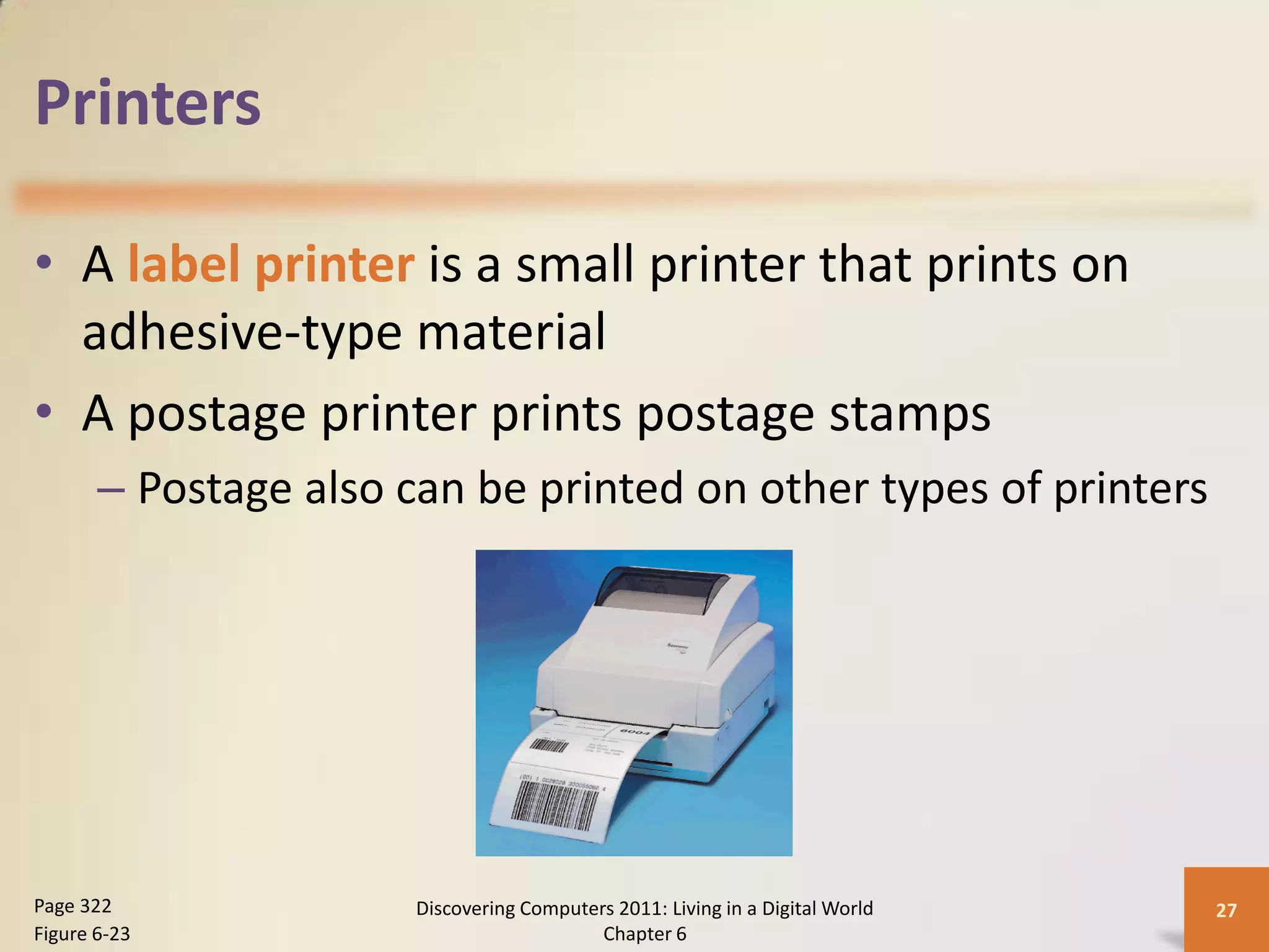 Printers

• A label printer is a small printer that prints on
  adhesive-type material
• A postage printer prints postage stamps
       – Postage also can be printed on other types of printers




Page 322               Discovering Computers 2011: Living in a Digital World   27
Figure 6-23                                Chapter 6
 