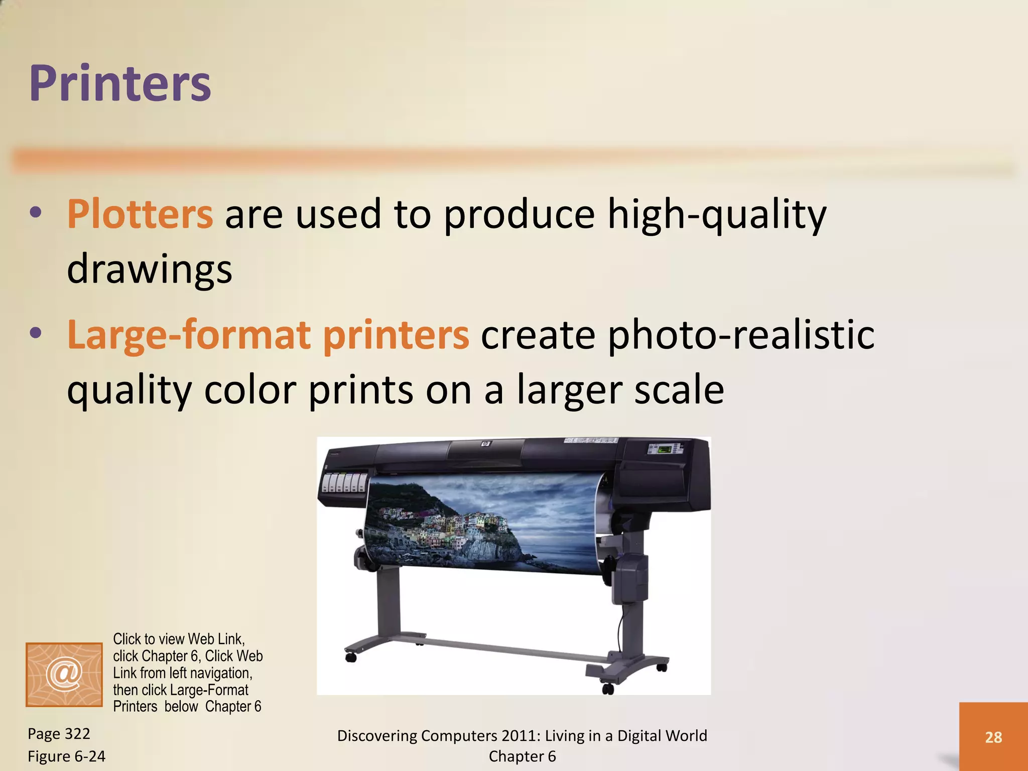 Printers

• Plotters are used to produce high-quality
  drawings
• Large-format printers create photo-realistic
  quality color prints on a larger scale




              Click to view Web Link,
              click Chapter 6, Click Web
              Link from left navigation,
              then click Large-Format
              Printers below Chapter 6
Page 322                                   Discovering Computers 2011: Living in a Digital World   28
Figure 6-24                                                    Chapter 6
 