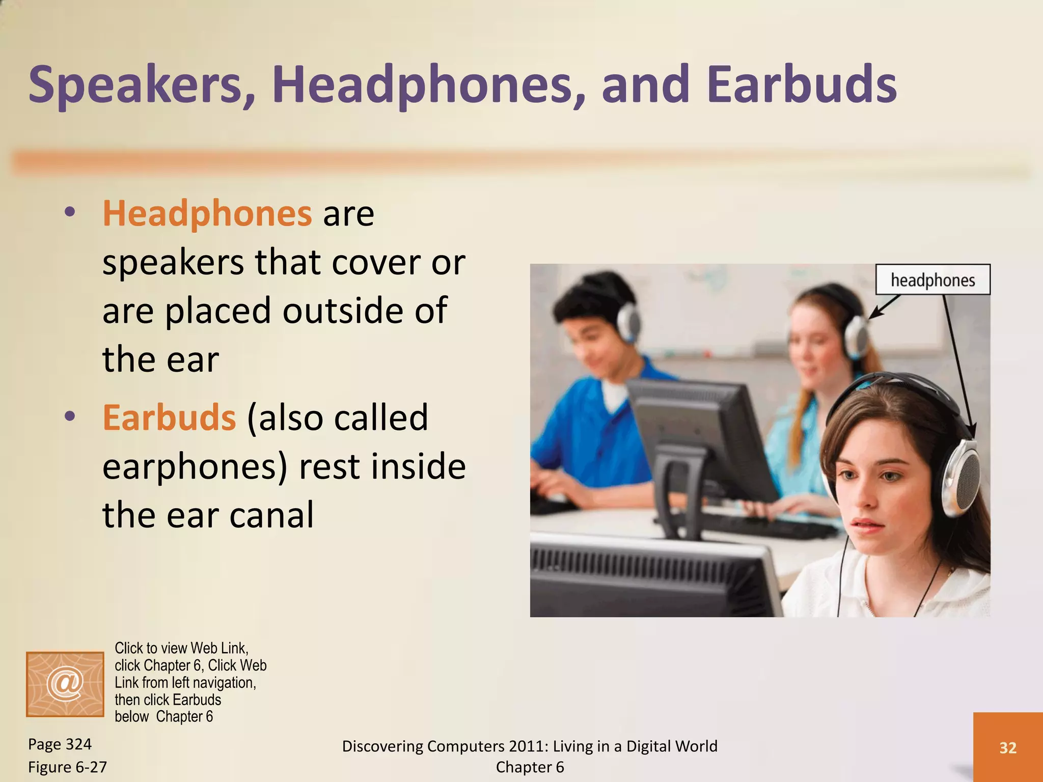 Speakers, Headphones, and Earbuds

    • Headphones are
      speakers that cover or
      are placed outside of
      the ear
    • Earbuds (also called
      earphones) rest inside
      the ear canal


              Click to view Web Link,
              click Chapter 6, Click Web
              Link from left navigation,
              then click Earbuds
              below Chapter 6
Page 324                                   Discovering Computers 2011: Living in a Digital World   32
Figure 6-27                                                    Chapter 6
 