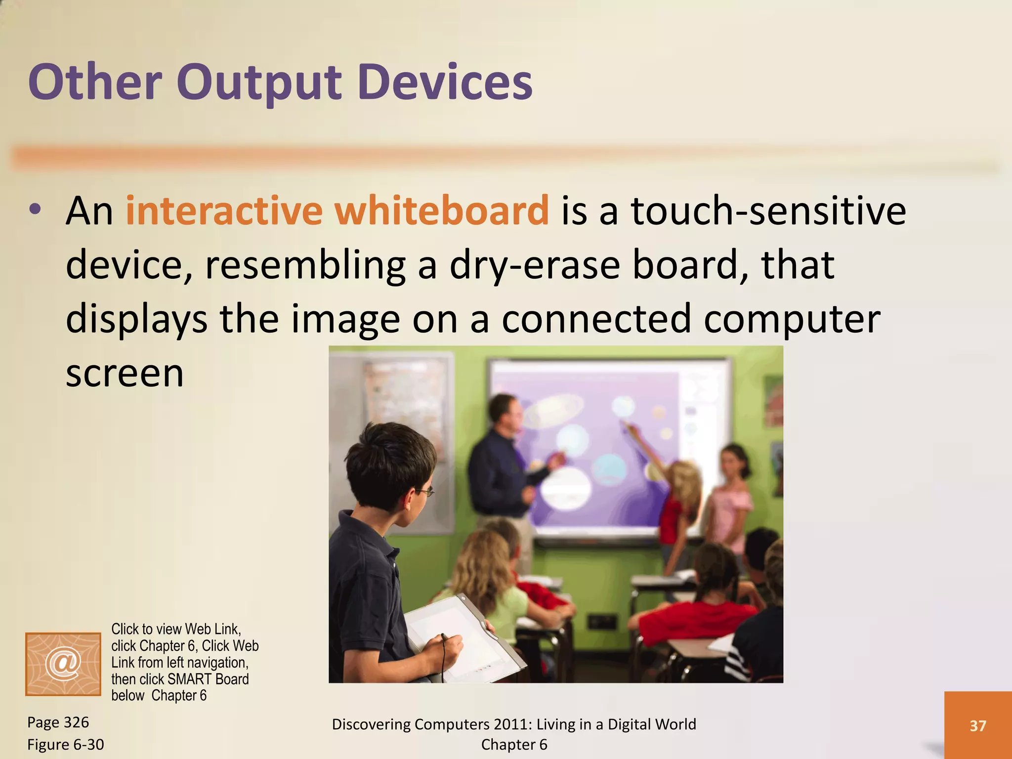 Other Output Devices

• An interactive whiteboard is a touch-sensitive
  device, resembling a dry-erase board, that
  displays the image on a connected computer
  screen




              Click to view Web Link,
              click Chapter 6, Click Web
              Link from left navigation,
              then click SMART Board
              below Chapter 6
Page 326                                   Discovering Computers 2011: Living in a Digital World   37
Figure 6-30                                                    Chapter 6
 