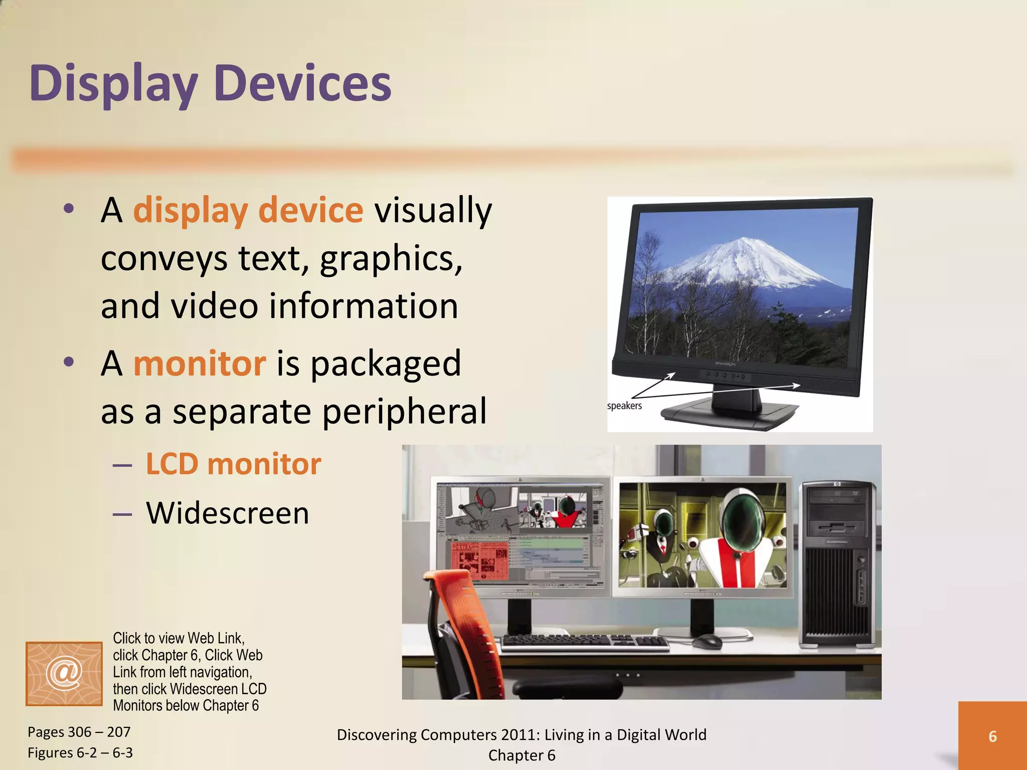 Display Devices

     • A display device visually
       conveys text, graphics,
       and video information
     • A monitor is packaged
       as a separate peripheral
             – LCD monitor
             – Widescreen


             Click to view Web Link,
             click Chapter 6, Click Web
             Link from left navigation,
             then click Widescreen LCD
             Monitors below Chapter 6
Pages 306 – 207                           Discovering Computers 2011: Living in a Digital World   6
Figures 6-2 – 6-3                                             Chapter 6
 