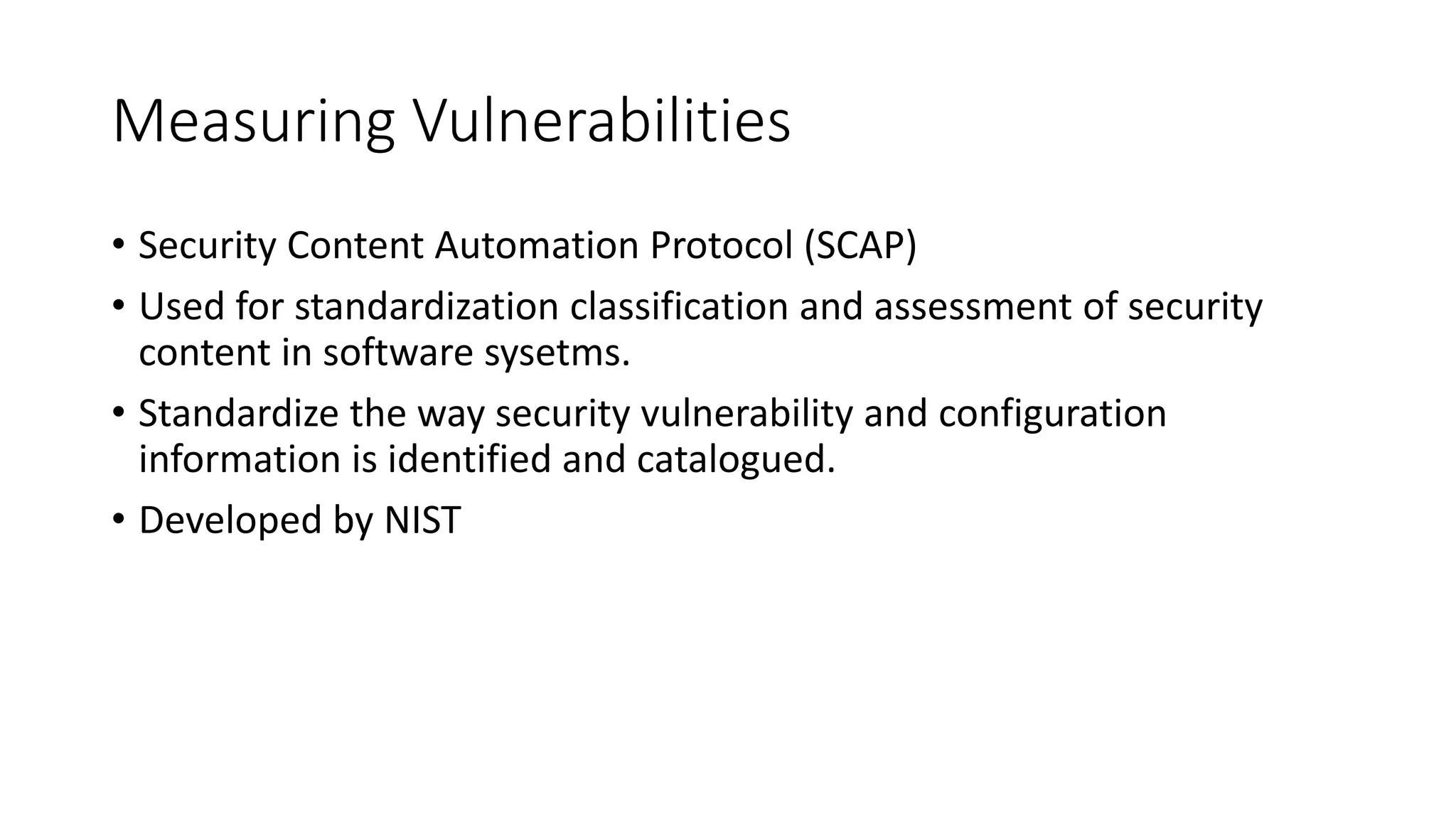 Measuring Vulnerabilities
• Security Content Automation Protocol (SCAP)
• Used for standardization classification and assessment of security
content in software sysetms.
• Standardize the way security vulnerability and configuration
information is identified and catalogued.
• Developed by NIST
 