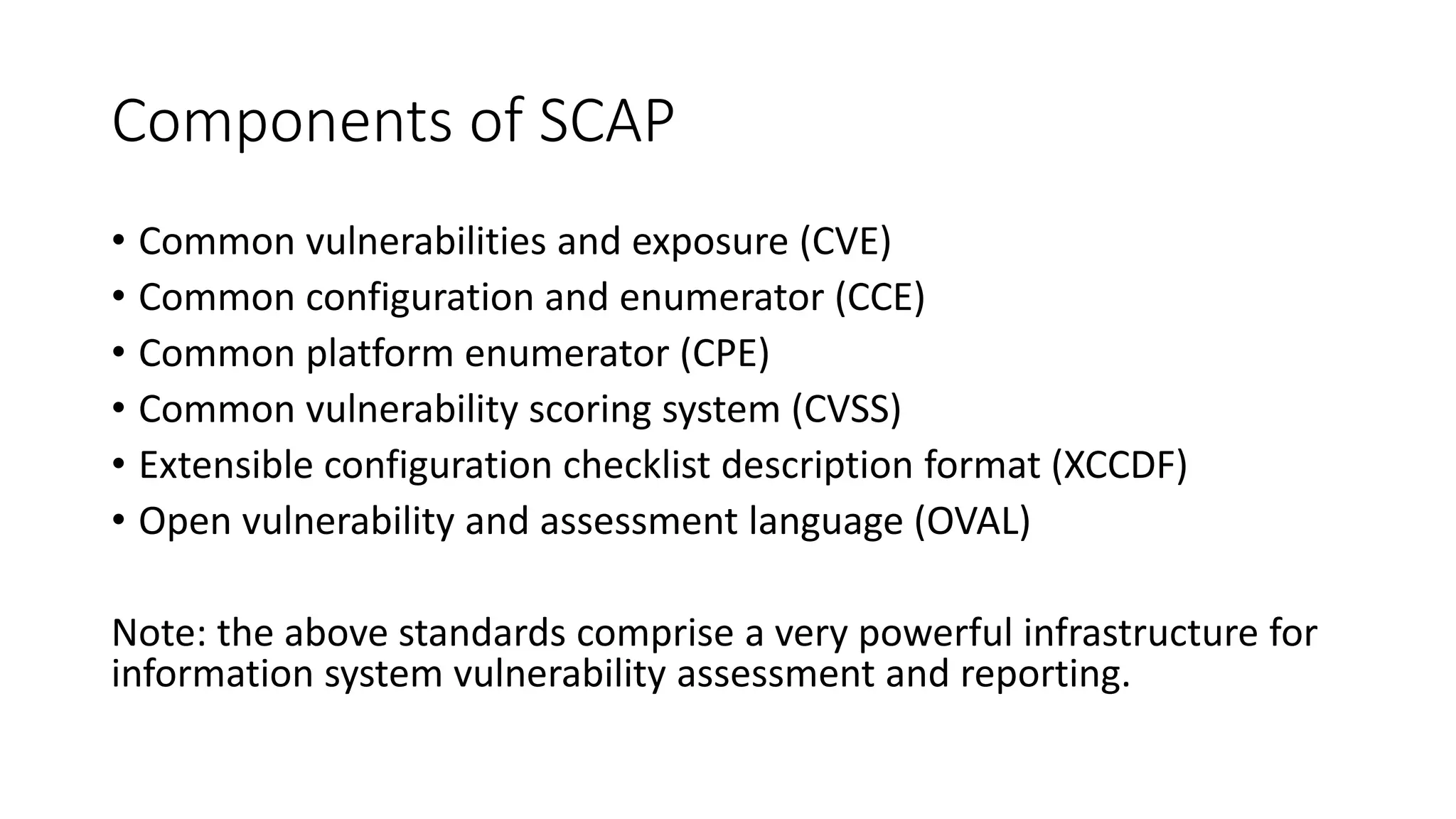 Components of SCAP
• Common vulnerabilities and exposure (CVE)
• Common configuration and enumerator (CCE)
• Common platform enumerator (CPE)
• Common vulnerability scoring system (CVSS)
• Extensible configuration checklist description format (XCCDF)
• Open vulnerability and assessment language (OVAL)
Note: the above standards comprise a very powerful infrastructure for
information system vulnerability assessment and reporting.
 