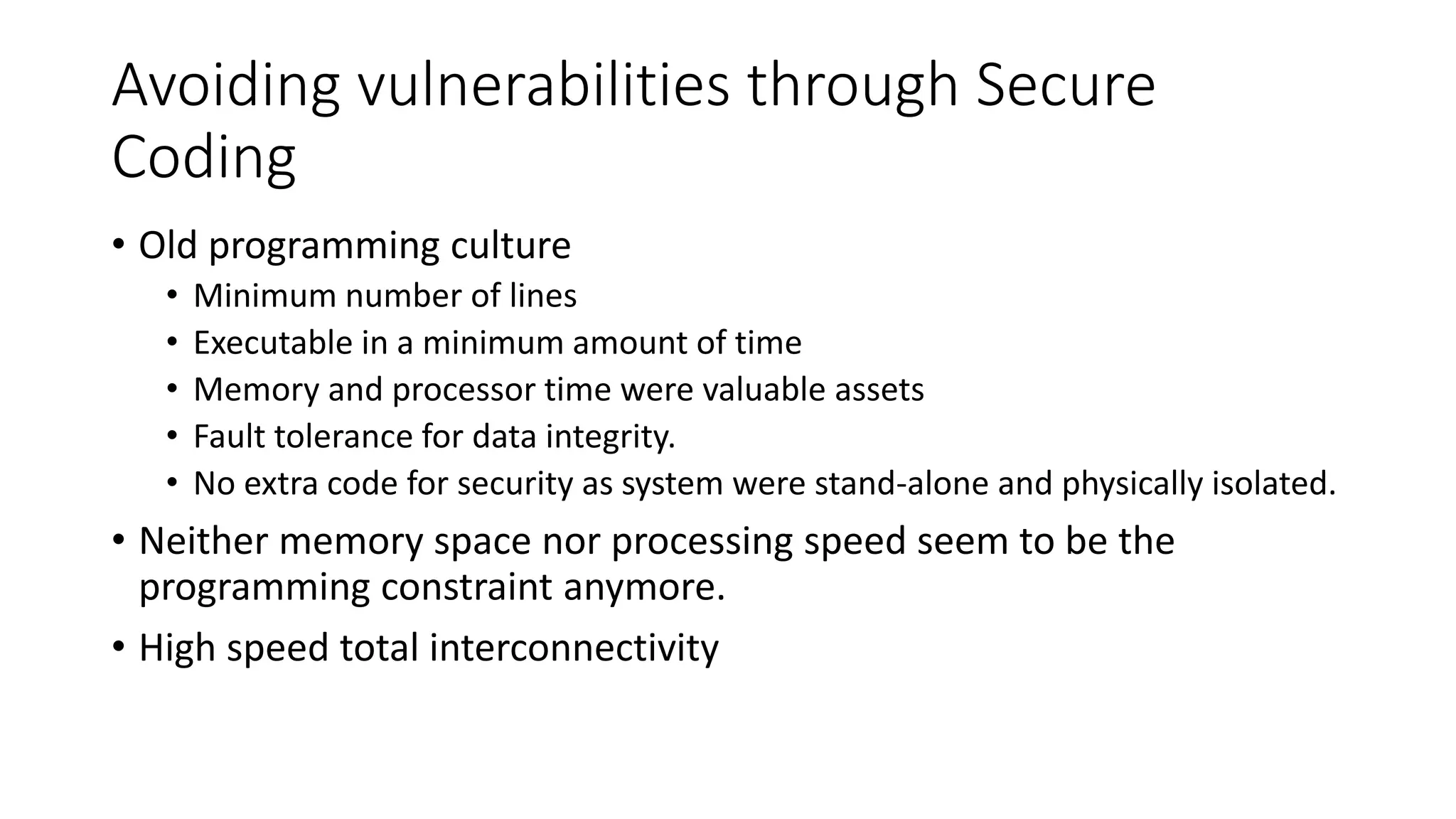 Avoiding vulnerabilities through Secure
Coding
• Old programming culture
• Minimum number of lines
• Executable in a minimum amount of time
• Memory and processor time were valuable assets
• Fault tolerance for data integrity.
• No extra code for security as system were stand-alone and physically isolated.
• Neither memory space nor processing speed seem to be the
programming constraint anymore.
• High speed total interconnectivity
 