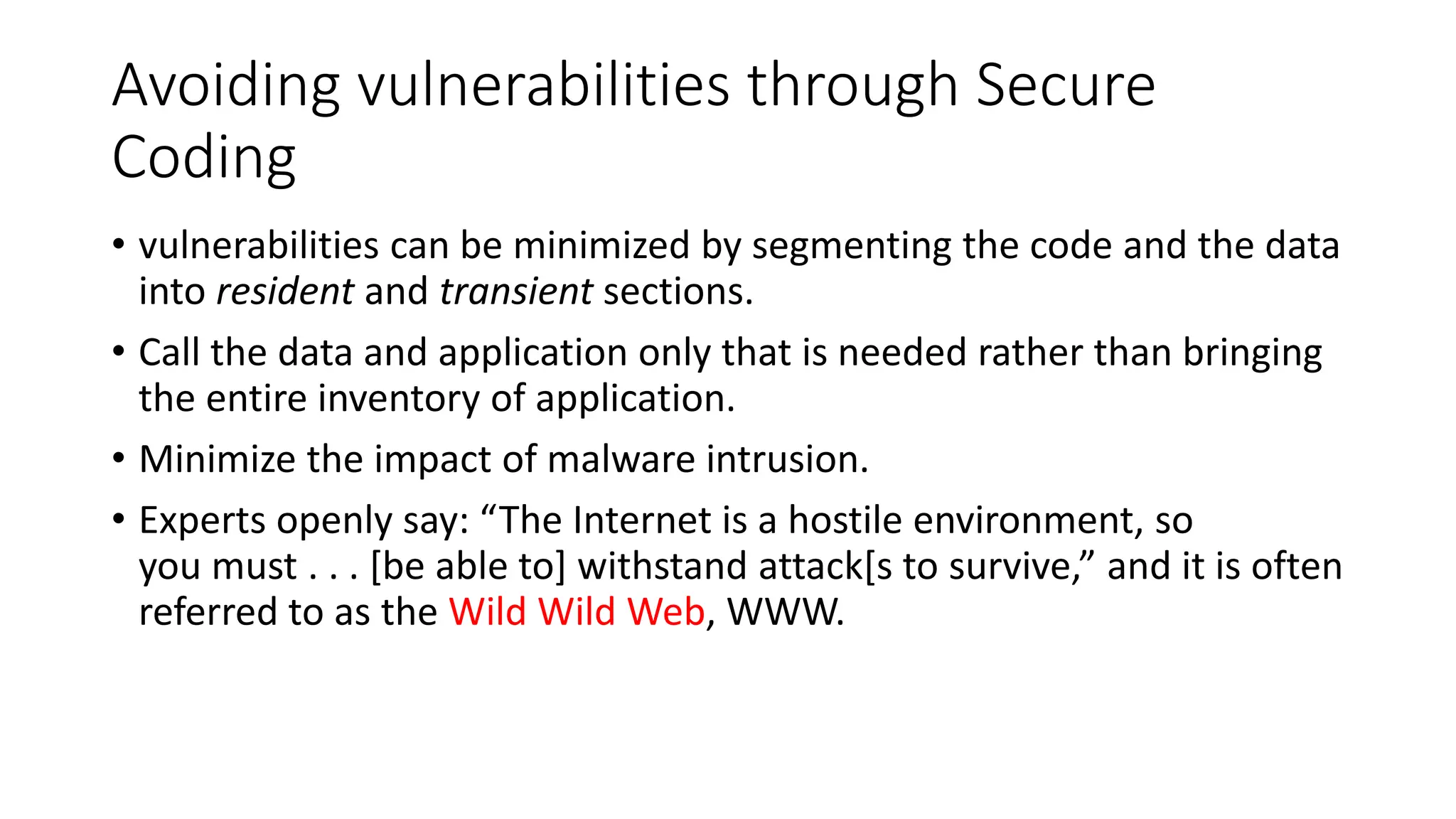 Avoiding vulnerabilities through Secure
Coding
• vulnerabilities can be minimized by segmenting the code and the data
into resident and transient sections.
• Call the data and application only that is needed rather than bringing
the entire inventory of application.
• Minimize the impact of malware intrusion.
• Experts openly say: “The Internet is a hostile environment, so
you must . . . [be able to] withstand attack[s to survive,” and it is often
referred to as the Wild Wild Web, WWW.
 