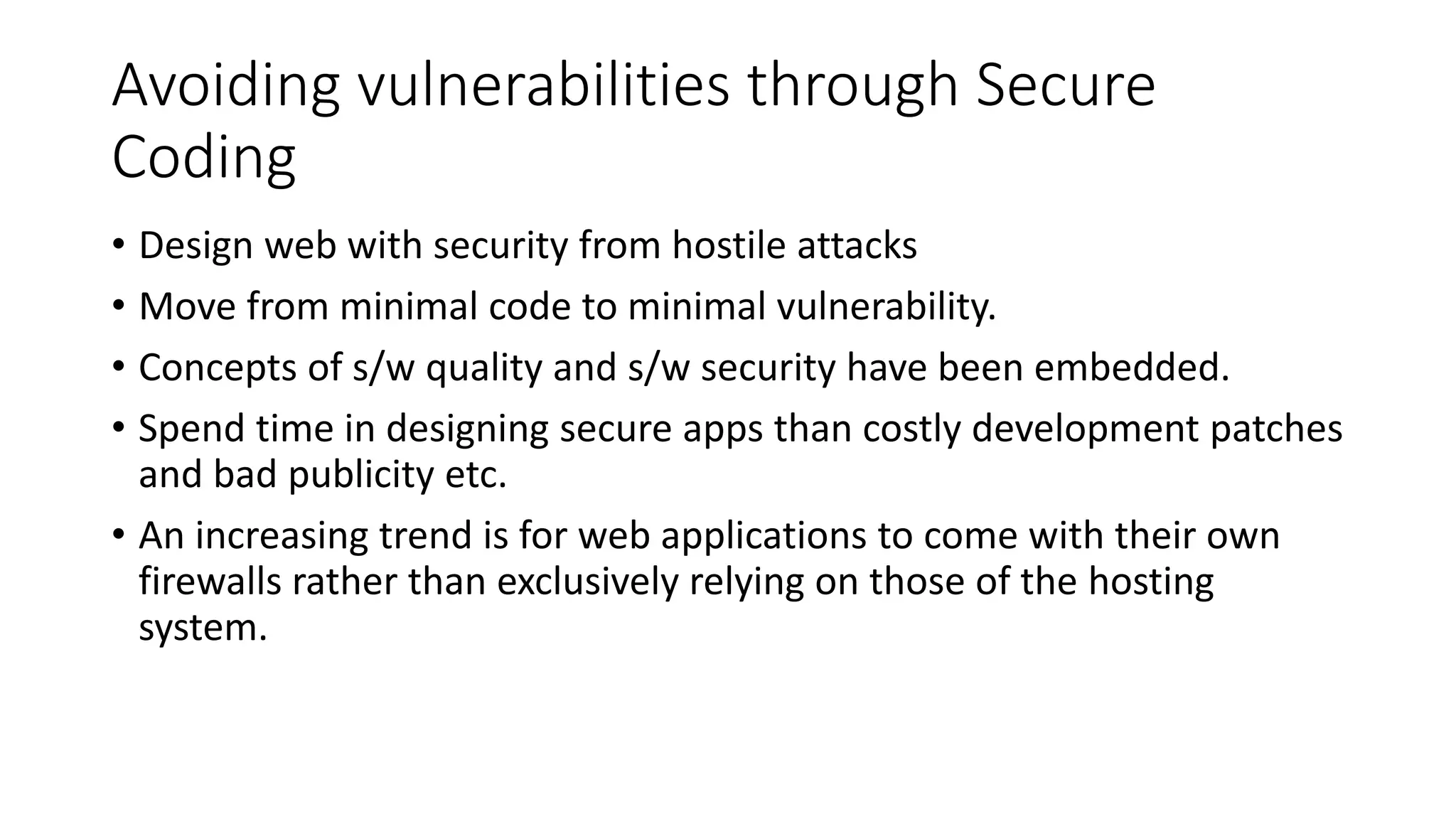 Avoiding vulnerabilities through Secure
Coding
• Design web with security from hostile attacks
• Move from minimal code to minimal vulnerability.
• Concepts of s/w quality and s/w security have been embedded.
• Spend time in designing secure apps than costly development patches
and bad publicity etc.
• An increasing trend is for web applications to come with their own
firewalls rather than exclusively relying on those of the hosting
system.
 