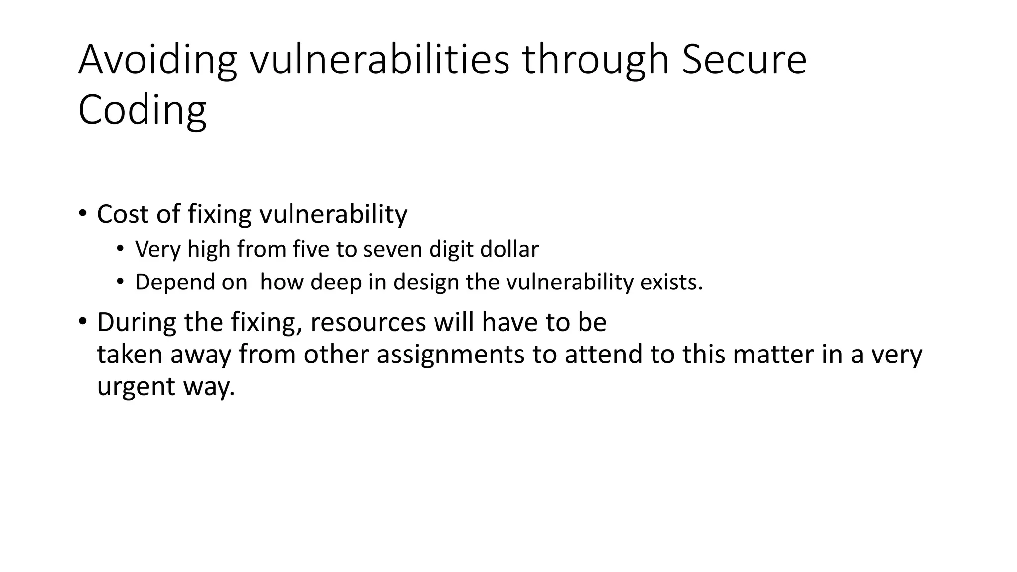 Avoiding vulnerabilities through Secure
Coding
• Cost of fixing vulnerability
• Very high from five to seven digit dollar
• Depend on how deep in design the vulnerability exists.
• During the fixing, resources will have to be
taken away from other assignments to attend to this matter in a very
urgent way.
 
