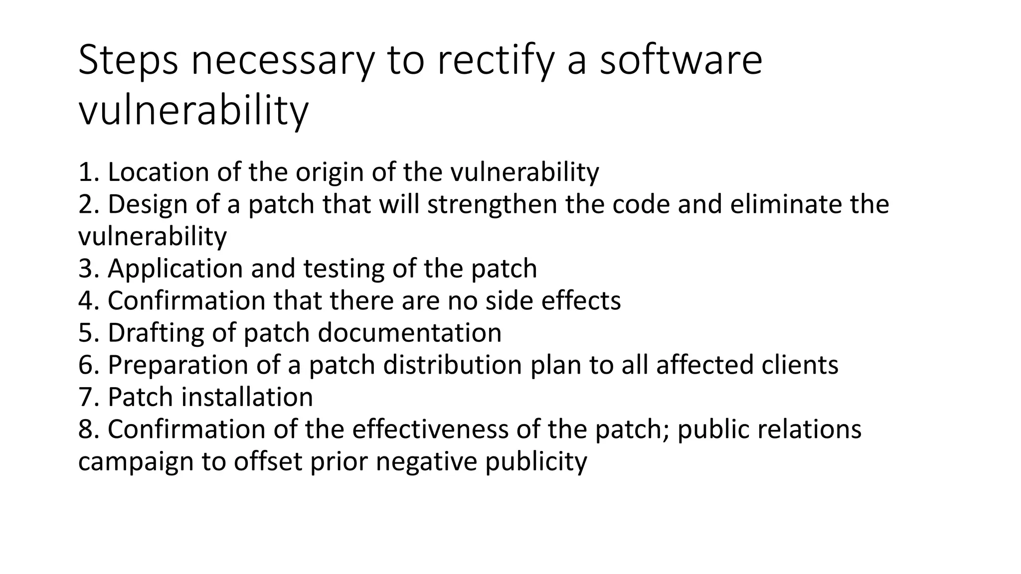Steps necessary to rectify a software
vulnerability
1. Location of the origin of the vulnerability
2. Design of a patch that will strengthen the code and eliminate the
vulnerability
3. Application and testing of the patch
4. Confirmation that there are no side effects
5. Drafting of patch documentation
6. Preparation of a patch distribution plan to all affected clients
7. Patch installation
8. Confirmation of the effectiveness of the patch; public relations
campaign to offset prior negative publicity
 