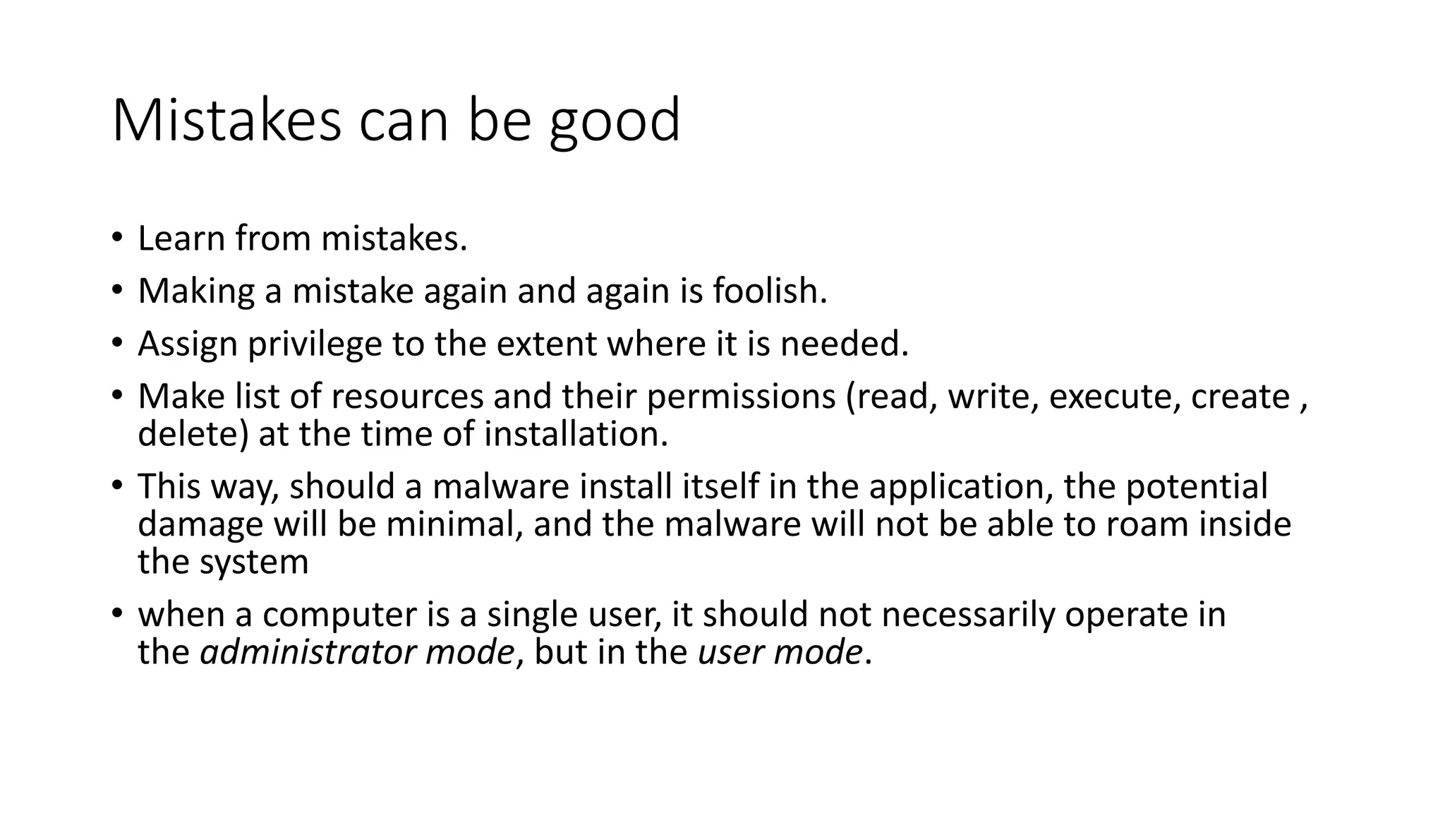 Mistakes can be good
• Learn from mistakes.
• Making a mistake again and again is foolish.
• Assign privilege to the extent where it is needed.
• Make list of resources and their permissions (read, write, execute, create ,
delete) at the time of installation.
• This way, should a malware install itself in the application, the potential
damage will be minimal, and the malware will not be able to roam inside
the system
• when a computer is a single user, it should not necessarily operate in
the administrator mode, but in the user mode.
 