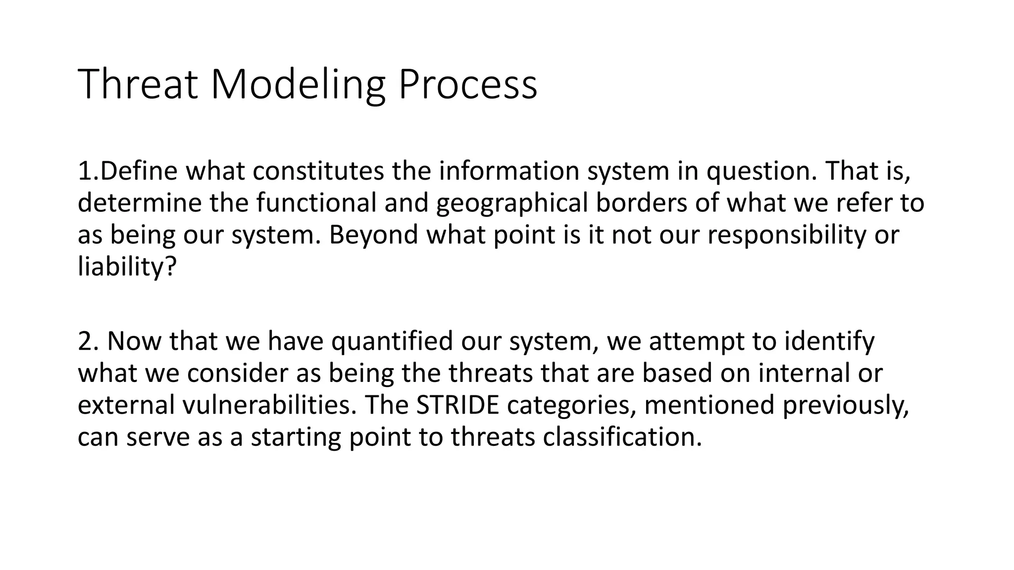 Threat Modeling Process
1.Define what constitutes the information system in question. That is,
determine the functional and geographical borders of what we refer to
as being our system. Beyond what point is it not our responsibility or
liability?
2. Now that we have quantified our system, we attempt to identify
what we consider as being the threats that are based on internal or
external vulnerabilities. The STRIDE categories, mentioned previously,
can serve as a starting point to threats classification.
 