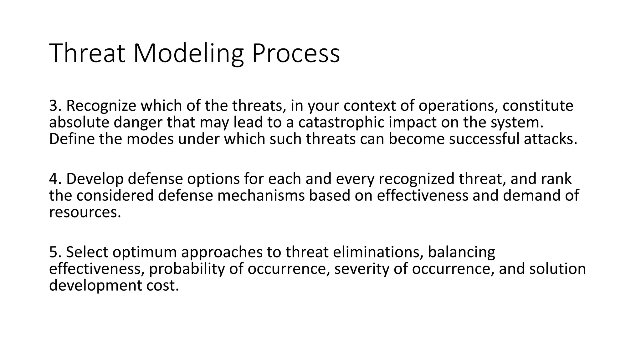 Threat Modeling Process
3. Recognize which of the threats, in your context of operations, constitute
absolute danger that may lead to a catastrophic impact on the system.
Define the modes under which such threats can become successful attacks.
4. Develop defense options for each and every recognized threat, and rank
the considered defense mechanisms based on effectiveness and demand of
resources.
5. Select optimum approaches to threat eliminations, balancing
effectiveness, probability of occurrence, severity of occurrence, and solution
development cost.
 