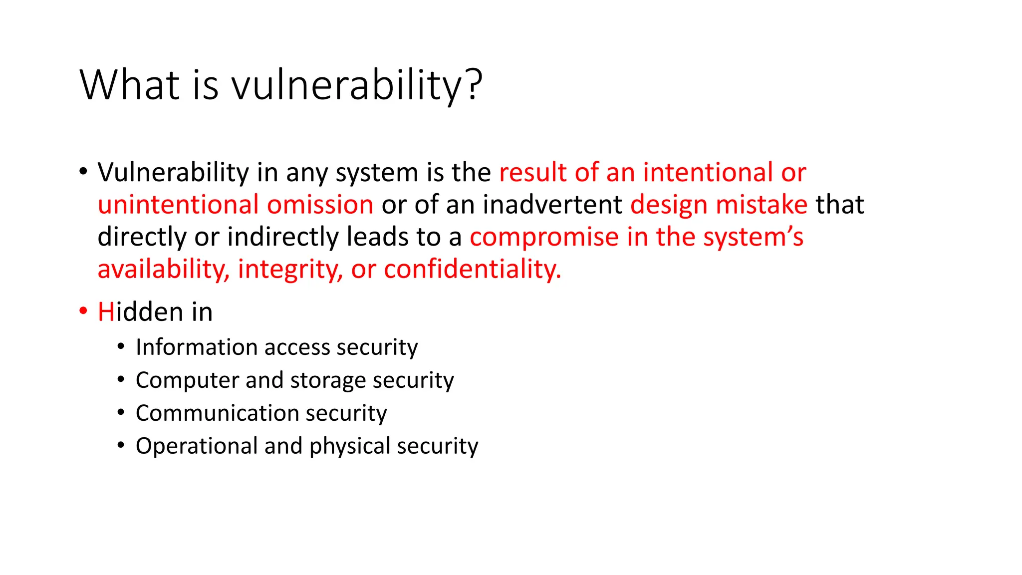 What is vulnerability?
• Vulnerability in any system is the result of an intentional or
unintentional omission or of an inadvertent design mistake that
directly or indirectly leads to a compromise in the system’s
availability, integrity, or confidentiality.
• Hidden in
• Information access security
• Computer and storage security
• Communication security
• Operational and physical security
 