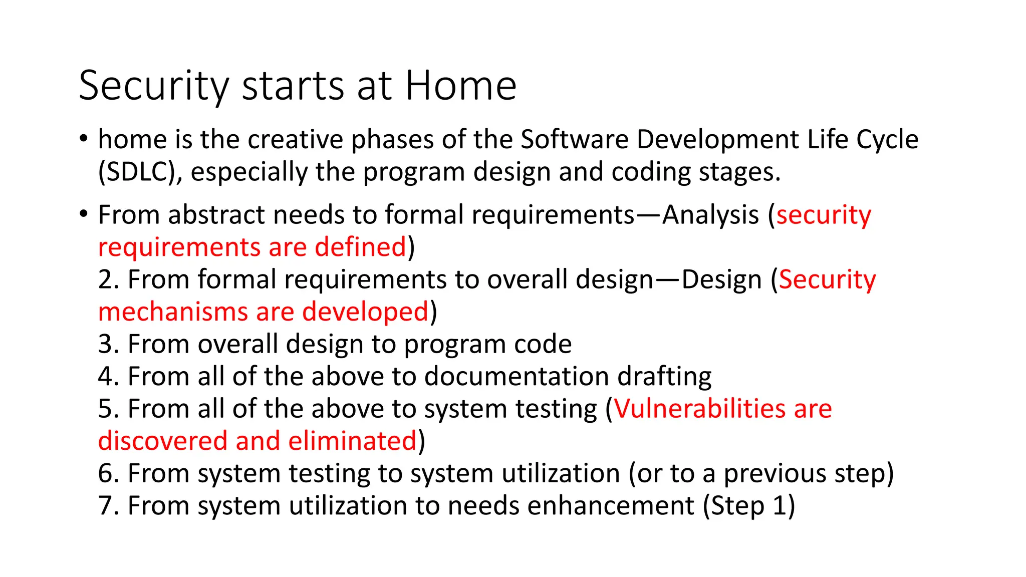 Security starts at Home
• home is the creative phases of the Software Development Life Cycle
(SDLC), especially the program design and coding stages.
• From abstract needs to formal requirements—Analysis (security
requirements are defined)
2. From formal requirements to overall design—Design (Security
mechanisms are developed)
3. From overall design to program code
4. From all of the above to documentation drafting
5. From all of the above to system testing (Vulnerabilities are
discovered and eliminated)
6. From system testing to system utilization (or to a previous step)
7. From system utilization to needs enhancement (Step 1)
 