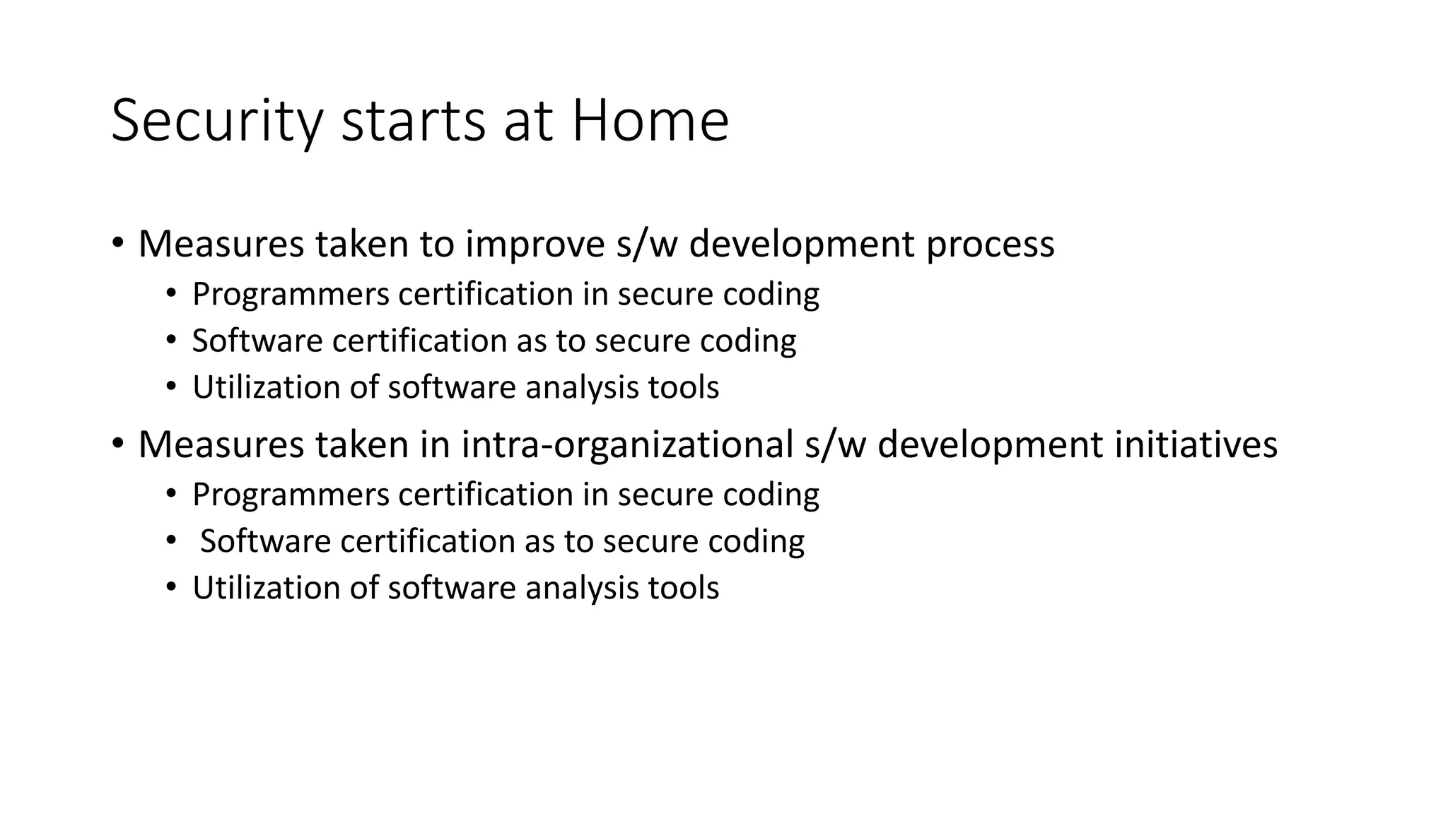 Security starts at Home
• Measures taken to improve s/w development process
• Programmers certification in secure coding
• Software certification as to secure coding
• Utilization of software analysis tools
• Measures taken in intra-organizational s/w development initiatives
• Programmers certification in secure coding
• Software certification as to secure coding
• Utilization of software analysis tools
 