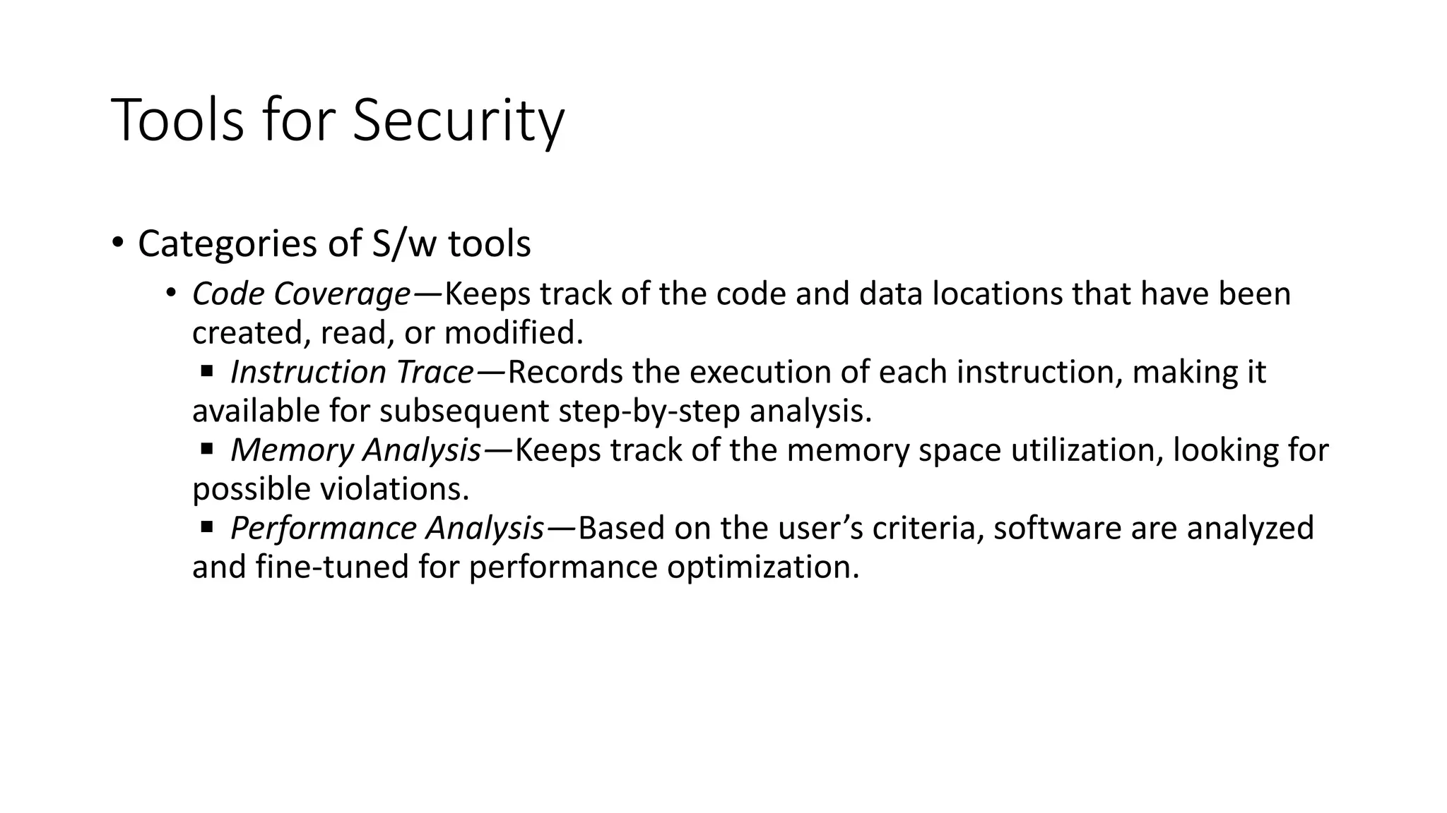 Tools for Security
• Categories of S/w tools
• Code Coverage—Keeps track of the code and data locations that have been
created, read, or modified.
◾ Instruction Trace—Records the execution of each instruction, making it
available for subsequent step-by-step analysis.
◾ Memory Analysis—Keeps track of the memory space utilization, looking for
possible violations.
◾ Performance Analysis—Based on the user’s criteria, software are analyzed
and fine-tuned for performance optimization.
 