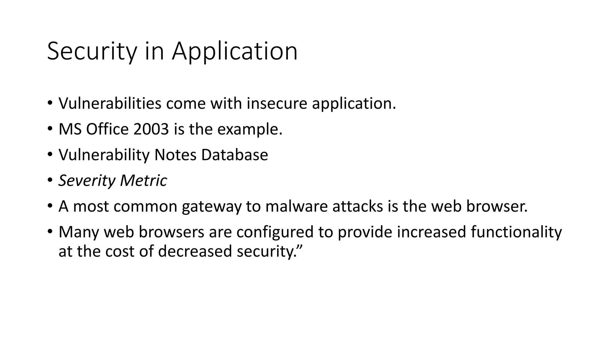 Security in Application
• Vulnerabilities come with insecure application.
• MS Office 2003 is the example.
• Vulnerability Notes Database
• Severity Metric
• A most common gateway to malware attacks is the web browser.
• Many web browsers are configured to provide increased functionality
at the cost of decreased security.”
 