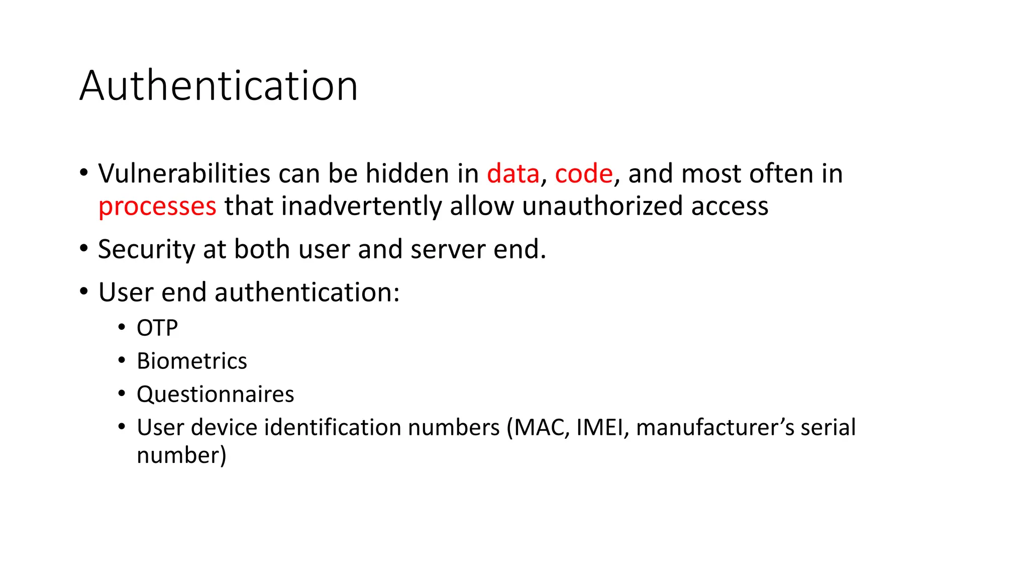 Authentication
• Vulnerabilities can be hidden in data, code, and most often in
processes that inadvertently allow unauthorized access
• Security at both user and server end.
• User end authentication:
• OTP
• Biometrics
• Questionnaires
• User device identification numbers (MAC, IMEI, manufacturer’s serial
number)
 