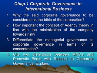 Chap.1 Corporate Governance in
        International Business
1. Why the said corporate governance to be
   considered as the bible of the corporation?
2. How important the concept of Agency theory in
   line with the minimization of the company
   towards risk?
3. Differentiate the managerial governance to
   corporate governance in terms of its
   concentration?
4. Cite two distinctions between MNC’s and
   Domestic Firms with Respect to Corporate
   Governance. Explain.
 