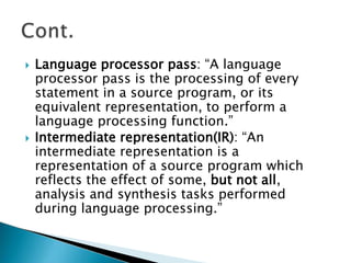  Language processor pass: “A language
processor pass is the processing of every
statement in a source program, or its
equivalent representation, to perform a
language processing function.”
 Intermediate representation(IR): “An
intermediate representation is a
representation of a source program which
reflects the effect of some, but not all,
analysis and synthesis tasks performed
during language processing.”
 