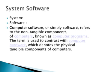  System:
 Software :
 Computer software, or simply software, refers
to the non-tangible components
of computers, known as computer programs.
The term is used to contrast with computer
hardware, which denotes the physical
tangible components of computers.
 