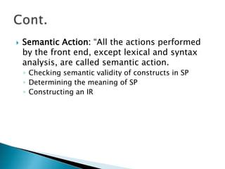  Semantic Action: “All the actions performed
by the front end, except lexical and syntax
analysis, are called semantic action.
◦ Checking semantic validity of constructs in SP
◦ Determining the meaning of SP
◦ Constructing an IR
 