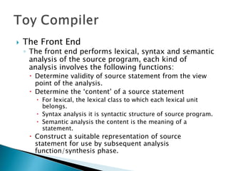  The Front End
◦ The front end performs lexical, syntax and semantic
analysis of the source program, each kind of
analysis involves the following functions:
 Determine validity of source statement from the view
point of the analysis.
 Determine the ‘content’ of a source statement
 For lexical, the lexical class to which each lexical unit
belongs.
 Syntax analysis it is syntactic structure of source program.
 Semantic analysis the content is the meaning of a
statement.
 Construct a suitable representation of source
statement for use by subsequent analysis
function/synthesis phase.
 