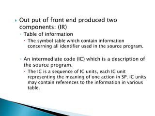  Out put of front end produced two
components: (IR)
◦ Table of information
 The symbol table which contain information
concerning all identifier used in the source program.
◦ An intermediate code (IC) which is a description of
the source program.
 The IC is a sequence of IC units, each IC unit
representing the meaning of one action in SP. IC units
may contain references to the information in various
table.
 
