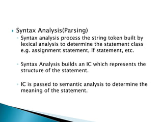  Syntax Analysis(Parsing)
◦ Syntax analysis process the string token built by
lexical analysis to determine the statement class
e.g. assignment statement, if statement, etc.
◦ Syntax Analysis builds an IC which represents the
structure of the statement.
◦ IC is passed to semantic analysis to determine the
meaning of the statement.
 