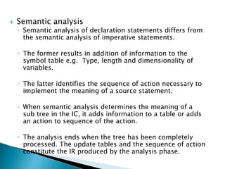  Semantic analysis
◦ Semantic analysis of declaration statements differs from
the semantic analysis of imperative statements.
◦ The former results in addition of information to the
symbol table e.g. Type, length and dimensionality of
variables.
◦ The latter identifies the sequence of action necessary to
implement the meaning of a source statement.
◦ When semantic analysis determines the meaning of a
sub tree in the IC, it adds information to a table or adds
an action to sequence of the action.
◦ The analysis ends when the tree has been completely
processed. The update tables and the sequence of action
constitute the IR produced by the analysis phase.
 
