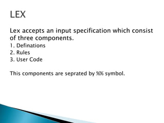 Lex accepts an input specification which consist
of three components.
1. Definations
2. Rules
3. User Code
This components are seprated by %% symbol.
 