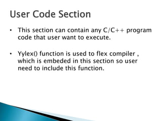 User Code Section
• This section can contain any C/C++ program
code that user want to execute.
• Yylex() function is used to flex compiler ,
which is embeded in this section so user
need to include this function.
 