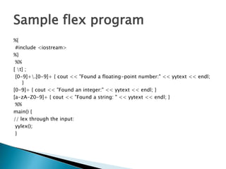 Sample flex program
%{
#include <iostream>
%}
%%
[ t] ;
[0-9]+.[0-9]+ { cout << "Found a floating-point number:" << yytext << endl;
}
[0-9]+ { cout << "Found an integer:" << yytext << endl; }
[a-zA-Z0-9]+ { cout << "Found a string: " << yytext << endl; }
%%
main() {
// lex through the input:
yylex();
}
 