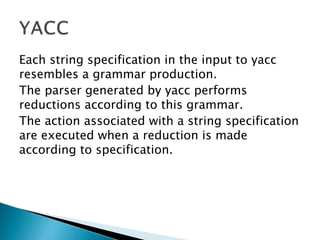 Each string specification in the input to yacc
resembles a grammar production.
The parser generated by yacc performs
reductions according to this grammar.
The action associated with a string specification
are executed when a reduction is made
according to specification.
 