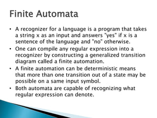 Finite Automata
• A recognizer for a language is a program that takes
a string x as an input and answers "yes" if x is a
sentence of the language and "no" otherwise.
• One can compile any regular expression into a
recognizer by constructing a generalized transition
diagram called a finite automation.
• A finite automation can be deterministic means
that more than one transition out of a state may be
possible on a same input symbol.
• Both automata are capable of recognizing what
regular expression can denote.
 