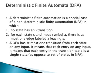 Deterministic Finite Automata (DFA)
• A deterministic finite automation is a special case
of a non-deterministic finite automation (NFA) in
which
1. no state has an -transition
2. for each state s and input symbol a, there is at
most one edge labeled a leaving s.
• A DFA has st most one transition from each state
on any input. It means that each entry on any input.
It means that each entry in the transition table is a
single state (as oppose to set of states in NFA).
 