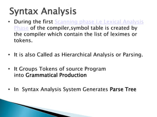 Syntax Analysis
• During the first Scanning phase i.e Lexical Analysis
Phase of the compiler,symbol table is created by
the compiler which contain the list of leximes or
tokens.
• It is also Called as Hierarchical Analysis or Parsing.
• It Groups Tokens of source Program
into Grammatical Production
• In Syntax Analysis System Generates Parse Tree
 