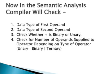 Now In the Semantic Analysis
Compiler Will Check -
1. Data Type of First Operand
2. Data Type of Second Operand
3. Check Whether + is Binary or Unary.
4. Check for Number of Operands Supplied to
Operator Depending on Type of Operator
(Unary | Binary | Ternary)
 